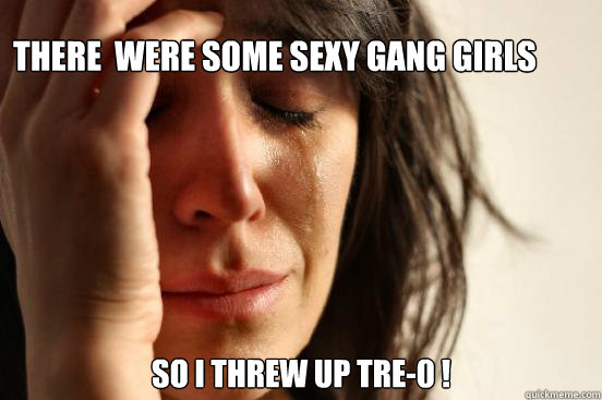 There  Were Some Sexy Gang Girls  So I Threw Up Tre-0 !    First World Problems