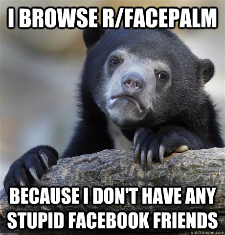 I browse r/facepalm Because I don't have any stupid facebook friends  Confession Bear