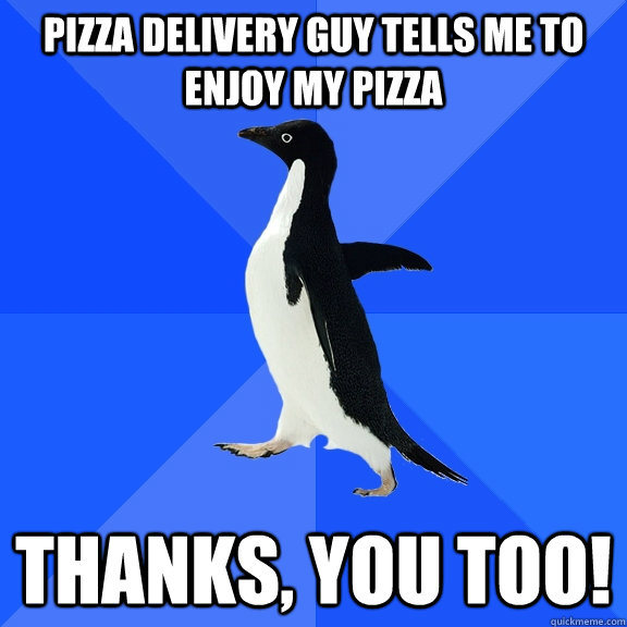 Pizza delivery guy tells me to enjoy my pizza Thanks, you too!  Socially Awkward Penguin
