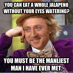 You can eat a whole jalapeno without your eyes watering? You must be the manliest man I have ever met.  Creepy Wonka
