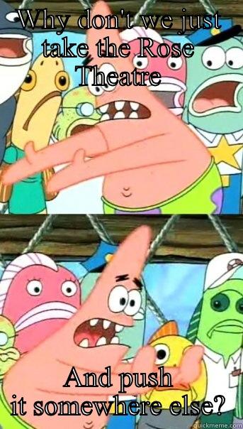 WHY DON'T WE JUST TAKE THE ROSE THEATRE AND PUSH IT SOMEWHERE ELSE? Push it somewhere else Patrick