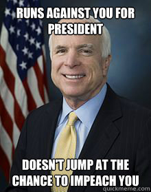 Runs against you for president Doesn't jump at the chance to impeach you - Runs against you for president Doesn't jump at the chance to impeach you  Good Guy McCain
