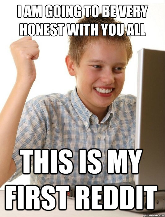 I am going to be very honest with you all this is my first reddit  First Day on the Internet Kid