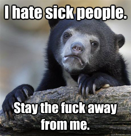 I hate sick people. Stay the fuck away from me.  Confession Bear