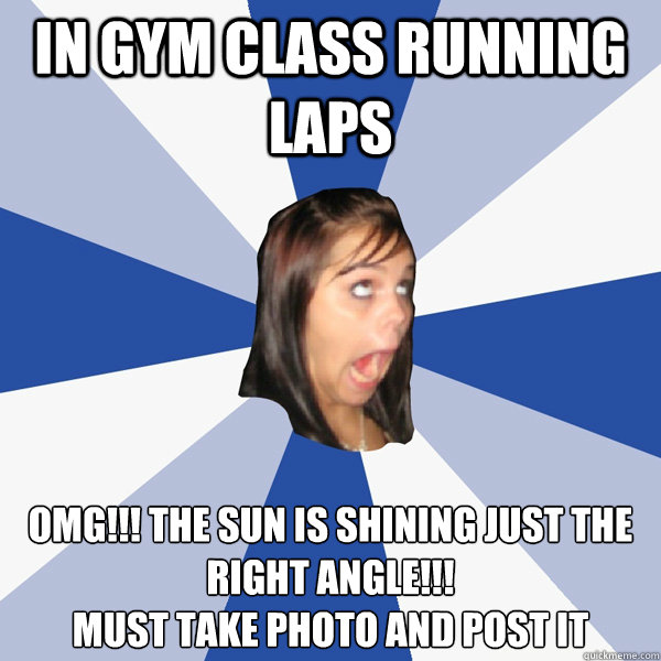 in gym class running laps  OMg!!! the sun is shining just the right angle!!!
Must take photo and post it  Annoying Facebook Girl