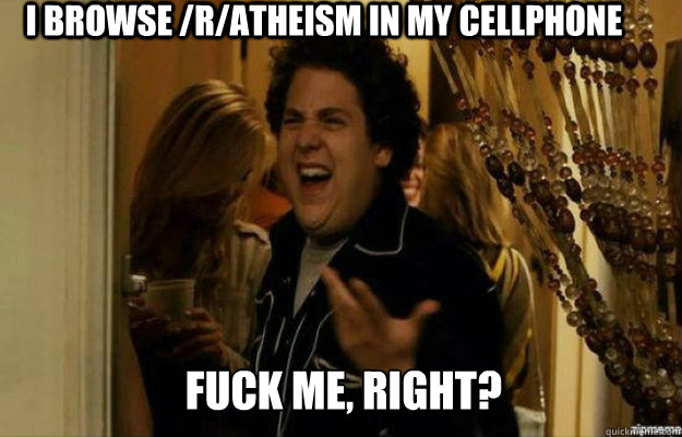 I browse /r/atheism in my cellphone FUCK ME, RIGHT?  fuck me right