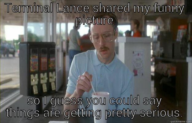 TERMINAL LANCE SHARED MY FUNNY PICTURE SO I GUESS YOU COULD SAY THINGS ARE GETTING PRETTY SERIOUS. Things are getting pretty serious