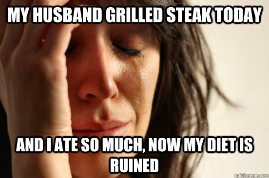 my husband grilled steak today and i ate so much, now my diet is ruined  First World Problems