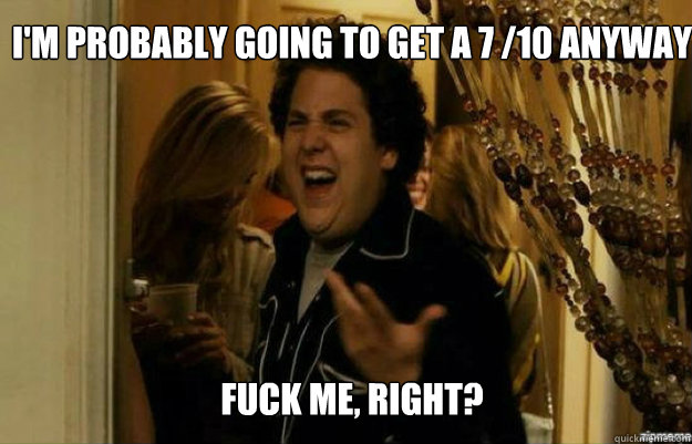 I'm probably going to get a 7 /10 anyway FUCK ME, RIGHT?  fuck me right
