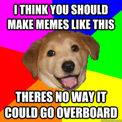 I THINK YOU SHOULD MAKE MEMES LIKE THIS THERES NO WAY IT COULD GO OVERBOARD  Advice Dog