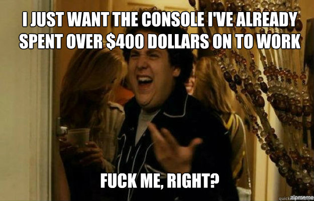 I just want the console I've already spent over $400 dollars on to work FUCK ME, RIGHT?  fuck me right