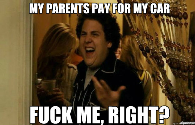 my parents pay for my car FUCK ME, RIGHT?  fuck me right