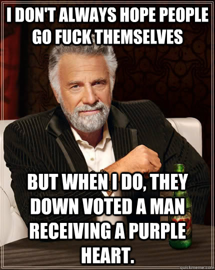 I don't always hope people go fuck themselves  but when I do, they down voted a man receiving a purple heart.   The Most Interesting Man In The World