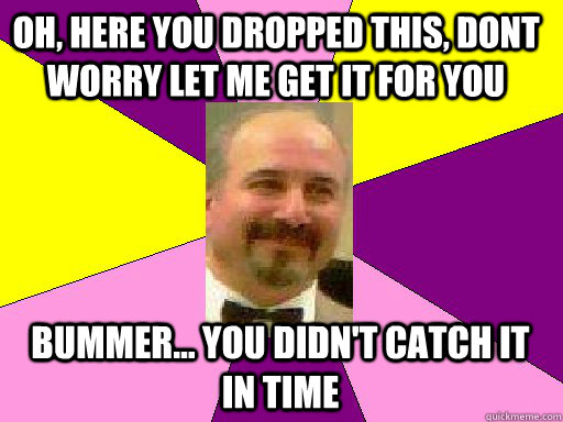 Oh, here you dropped this, dont worry let me get it for you Bummer... you didn't catch it in time  