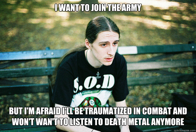 i want to join the army but i'm afraid i'll be traumatized in combat and won't wan't to listen to death metal anymore  First World Metal Problems