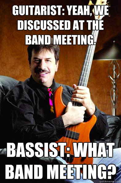 Guitarist: yeah, we discussed at the band meeting. Bassist: What band meeting? - Guitarist: yeah, we discussed at the band meeting. Bassist: What band meeting?  Typical Bass Player