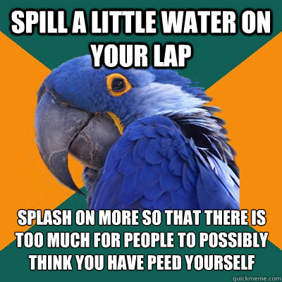 Spill a little water on your lap splash on more so that there is too much for people to possibly think you have peed yourself  Paranoid Parrot