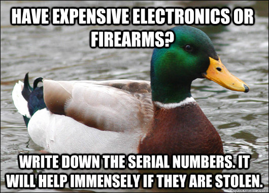 Have expensive electronics or firearms? Write down the serial numbers. It will help immensely if they are stolen. - Have expensive electronics or firearms? Write down the serial numbers. It will help immensely if they are stolen.  Actual Advice Mallard