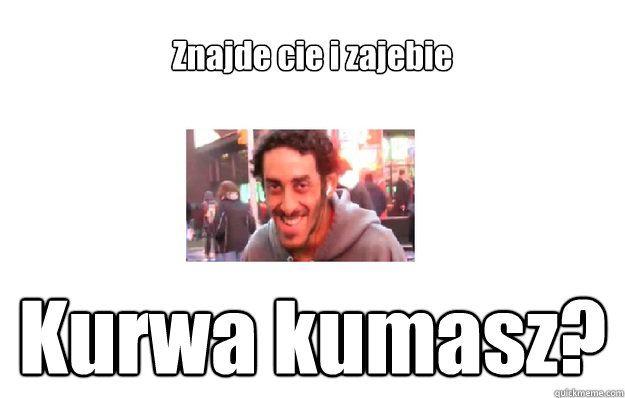 Znajde cie i zajebie Kurwa kumasz?  