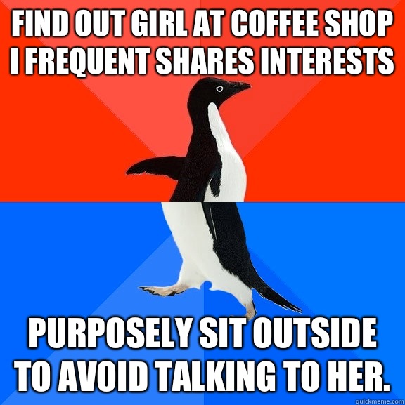 Find out girl at coffee shop I frequent shares interests Purposely sit outside to avoid talking to her.  Socially Awesome Awkward Penguin