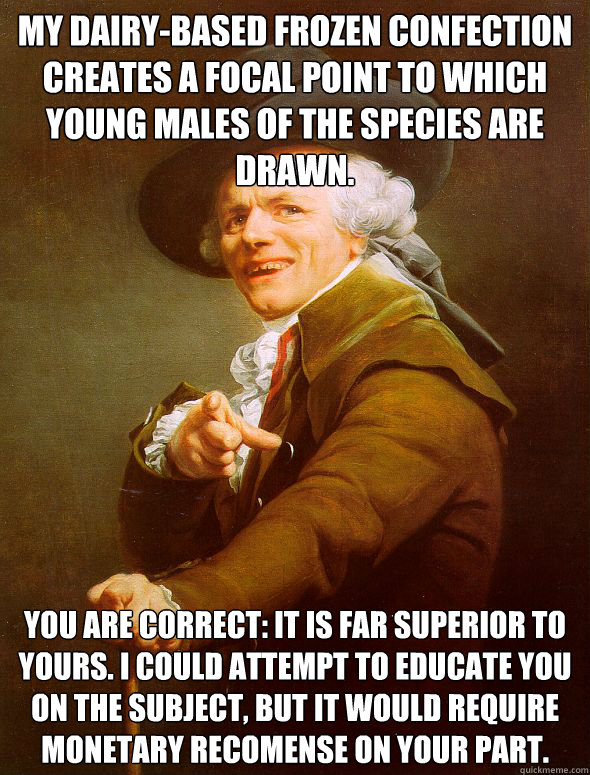 My dairy-based frozen confection creates a focal point to which young males of the species are drawn.
 You are correct: it is far superior to yours. I could attempt to educate﻿ you on the subject, but it would require monetary recomense on your par  Joseph Ducreux