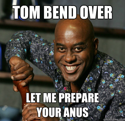 TOM bend over LET ME PREPARE 
YOUR ANUS  