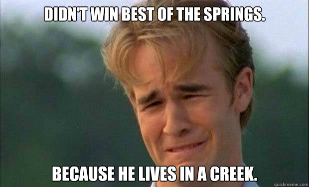 Didn't win Best of the Springs.  because he lives in a creek.  - Didn't win Best of the Springs.  because he lives in a creek.   james vanderbeek crying