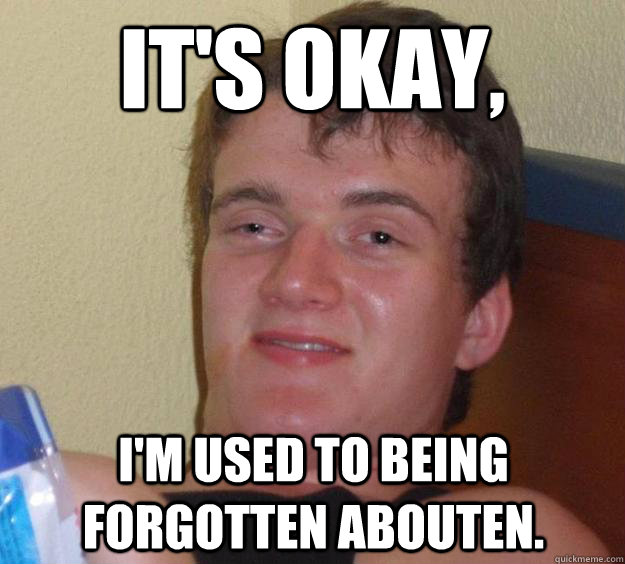 it's okay, i'm used to being forgotten abouten.  10 Guy