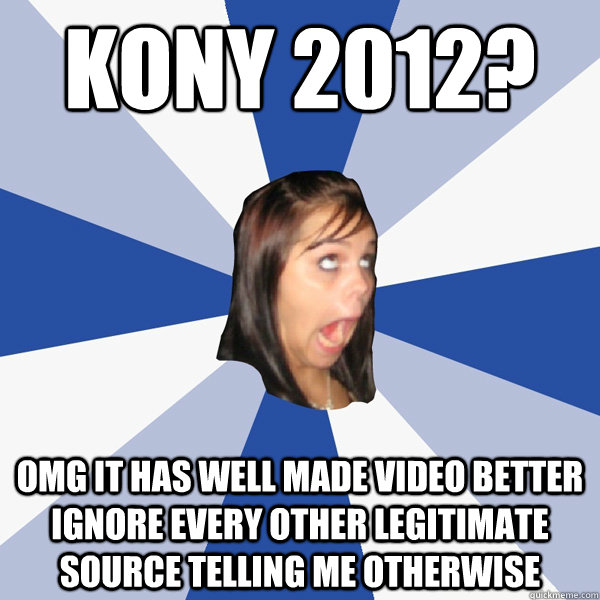 KONY 2012? OMG IT HAS WELL MADE VIDEO BETTER IGNORE EVERY OTHER LEGITIMATE SOURCE TELLING ME OTHERWISE - KONY 2012? OMG IT HAS WELL MADE VIDEO BETTER IGNORE EVERY OTHER LEGITIMATE SOURCE TELLING ME OTHERWISE  Annoying Facebook Girl
