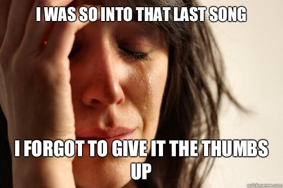 I was so into that last song I forgot to give it the thumbs up   First World Problems