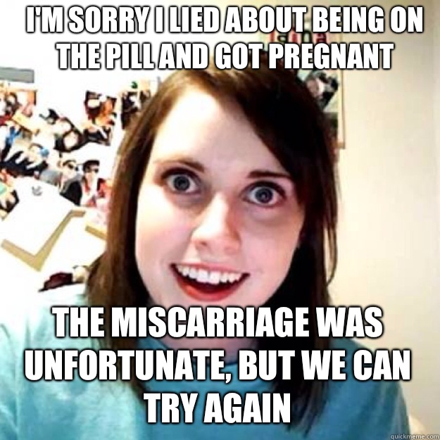 I'm sorry I lied about being on the pill and got pregnant The miscarriage was unfortunate, but we can try again  OAG 2