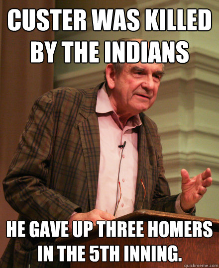 custer was killed by the indians he gave up three homers in the 5th inning.  Senile History Teacher