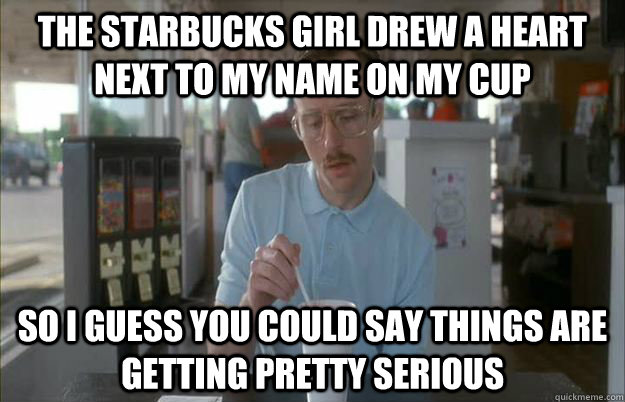 The Starbucks girl drew a heart next to my name on my cup So i guess you could say things are getting pretty serious  Gettin Pretty Serious