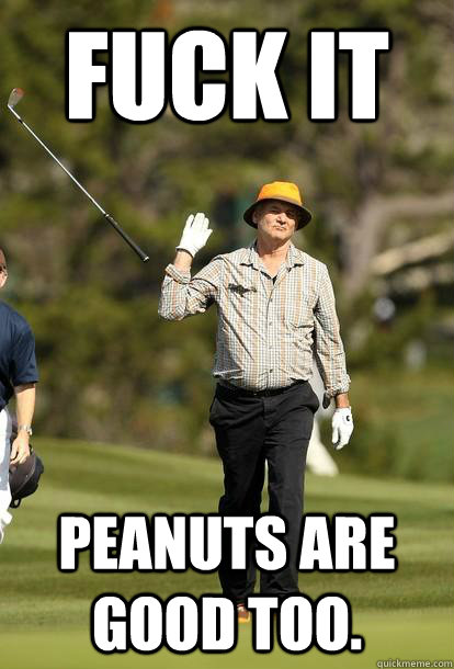 FUCK IT peanuts are good too.  Bill Murray