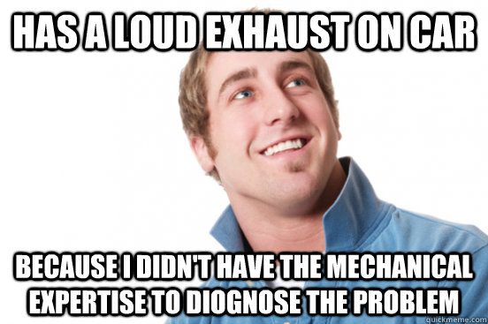 Has a loud exhaust on car Because I didn't have the mechanical expertise to diognose the problem  Misunderstood Douchebag