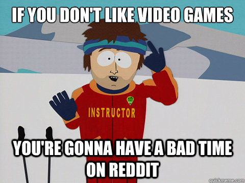 if you don't like video games you're gonna have a bad time on reddit  Youre gonna have a bad time