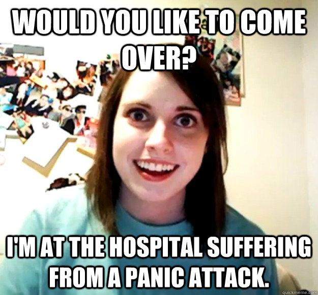 Would you like to come over? I'm at the hospital suffering from a panic attack. - Would you like to come over? I'm at the hospital suffering from a panic attack.  Overly Attached Girlfriend