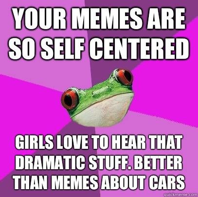 Your memes are so self centered Girls love to Hear that dramatic stuff. Better than memes about cars - Your memes are so self centered Girls love to Hear that dramatic stuff. Better than memes about cars  Foul Bachelorette Frog