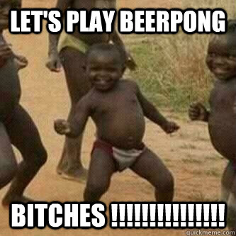 Let's play beerpong bitches !!!!!!!!!!!!!!!  Its friday niggas