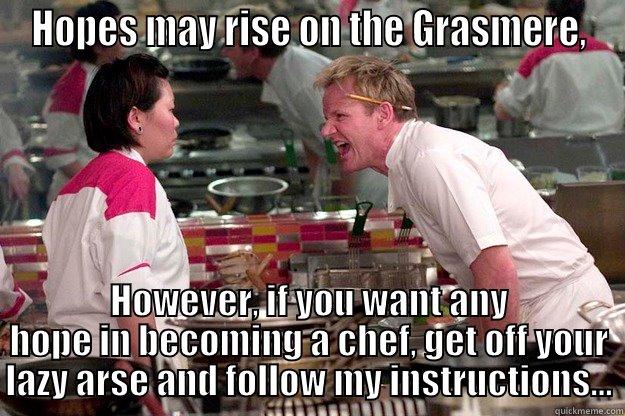 Gordon Ramsay 4 - HOPES MAY RISE ON THE GRASMERE, HOWEVER, IF YOU WANT ANY HOPE IN BECOMING A CHEF, GET OFF YOUR LAZY ARSE AND FOLLOW MY INSTRUCTIONS... Gordon Ramsay