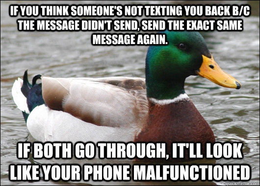 If you think someone's not texting you back b/c the message didn't send, send the exact same message again.  If both go through, it'll look like your phone malfunctioned - If you think someone's not texting you back b/c the message didn't send, send the exact same message again.  If both go through, it'll look like your phone malfunctioned  Actual Advice Mallard