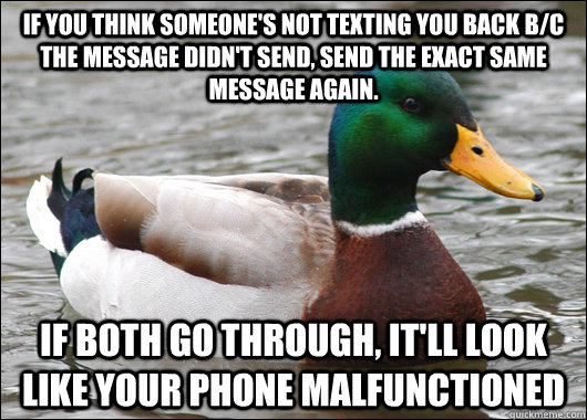If you think someone's not texting you back b/c the message didn't send, send the exact same message again.  If both go through, it'll look like your phone malfunctioned  Actual Advice Mallard