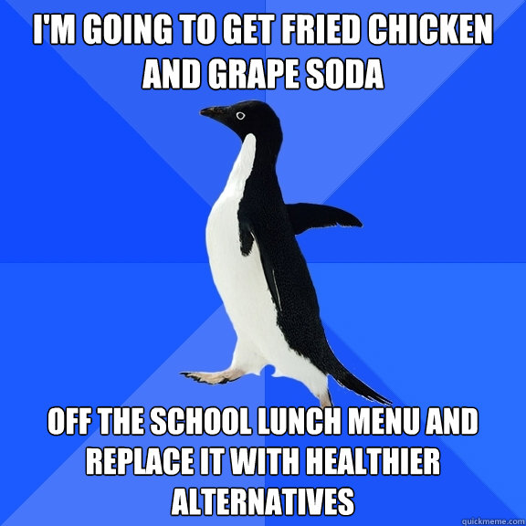 I'm going to get fried chicken and grape soda Off the school lunch menu and replace it with healthier alternatives  Socially Awkward Penguin