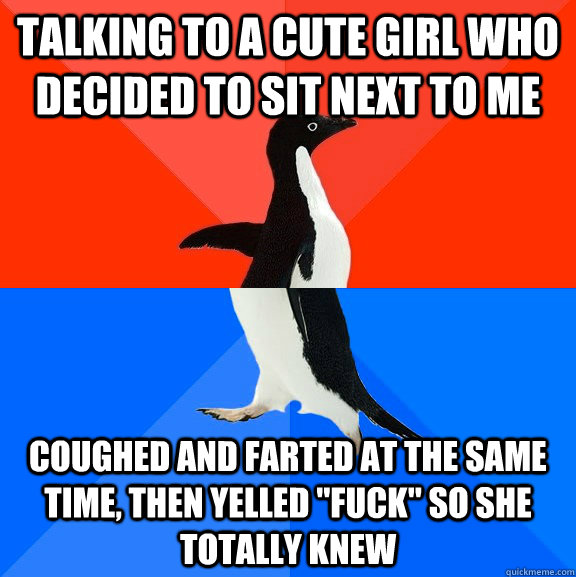 Talking to a cute girl who decided to sit next to me coughed and farted at the same time, then yelled 