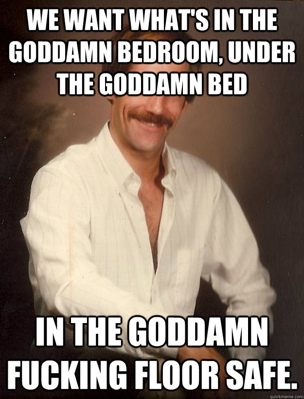We want what's in the goddamn bedroom, under the goddamn bed in the goddamn fucking floor safe.  
