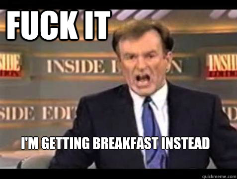 FUCK IT i'm getting breakfast instead  Fuck it