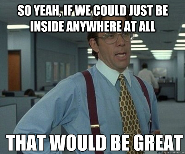 So yeah, if we could just be INSIDE ANYWHERE at all THAT WOULD BE GREAT - So yeah, if we could just be INSIDE ANYWHERE at all THAT WOULD BE GREAT  that would be great