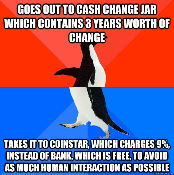 Goes out to cash change jar which contains 3 years worth of change takes it to coinstar, which charges 9%, instead of bank, which is free, to avoid as much human interaction as possible  Socially Awesome Awkward Penguin