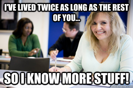 I've lived twice as long as the rest of you... So I know more stuff!  Middle-aged nontraditional college student