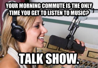 Your morning commute is the only time you get to listen to music? talk show.  scumbag radio dj
